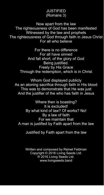 JUSTIFIED (Romans 3)  Now apart from the law The righteousness of God has been manifested Witnessed by the law and prophets The righteousness of God through faith in Jesus Christ  For all who believe  For there is no difference For all have sinned And fall short, of the glory of God Being justified. Freely by His Grace Through the redemption, which is in Christ  Whom God displayed publicly As an atoning sacrifice through faith in His blood This was to demonstrate that He was just And the justifier of the who has faith in Jesus  Where then is boasting? It is excluded! By what kind of law? Of works? No! By a law of faith For we maintain that A man is justified by Faith apart from the law  Justified by Faith apart from the law    Written and composed by Reinet Feldman Copyright  2016 Living Seeds Ltd.  ℗ 2016 Living Seeds Ltd.	 www.livingseeds.band